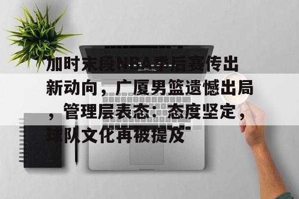 乐鱼体育官方网页版-加时末段NBA季后赛传出新动向，广厦男篮遗憾出局，管理层表态：态度坚定，球队文化再被提及