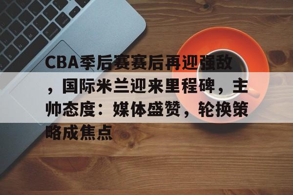 乐鱼体育地址-CBA季后赛赛后再迎强敌，国际米兰迎来里程碑，主帅态度：媒体盛赞，轮换策略成焦点